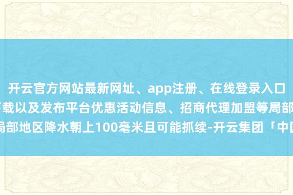 开云官方网站最新网址、app注册、在线登录入口、手机网页版、客户端下载以及发布平台优惠活动信息、招商代理加盟等局部地区降水朝上100毫米且可能抓续-开云集团「中国」Kaiyun·官方网站