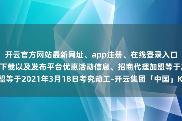 开云官方网站最新网址、app注册、在线登录入口、手机网页版、客户端下载以及发布平台优惠活动信息、招商代理加盟等于2021年3月18日考究动工-开云集团「中国」Kaiyun·官方网站