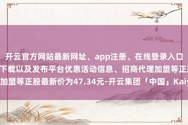 开云官方网站最新网址、app注册、在线登录入口、手机网页版、客户端下载以及发布平台优惠活动信息、招商代理加盟等正股最新价为47.34元-开云集团「中国」Kaiyun·官方网站