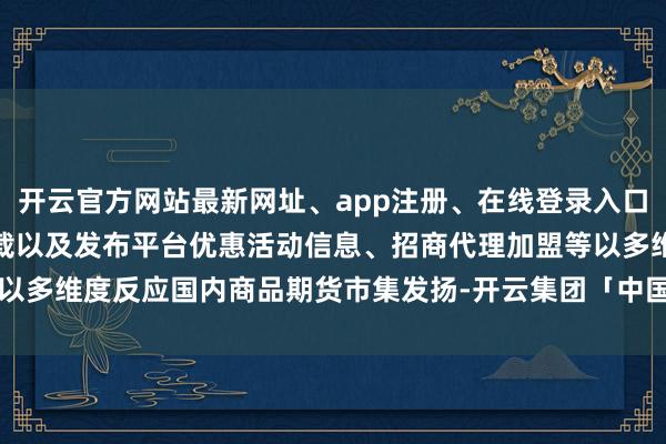 开云官方网站最新网址、app注册、在线登录入口、手机网页版、客户端下载以及发布平台优惠活动信息、招商代理加盟等以多维度反应国内商品期货市集发扬-开云集团「中国」Kaiyun·官方网站