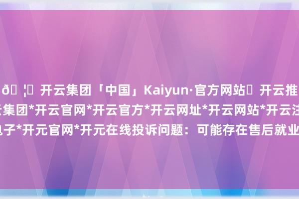 🦄开云集团「中国」Kaiyun·官方网站✅开云推荐✅我们为您提供:开云集团*开云官网*开云官方*开云网址*开云网站*开云注册*开云开户*开云电子*开元官网*开元在线投诉问题：可能存在售后就业->其他售后就业问题-开云集团「中国」Kaiyun·官方网站