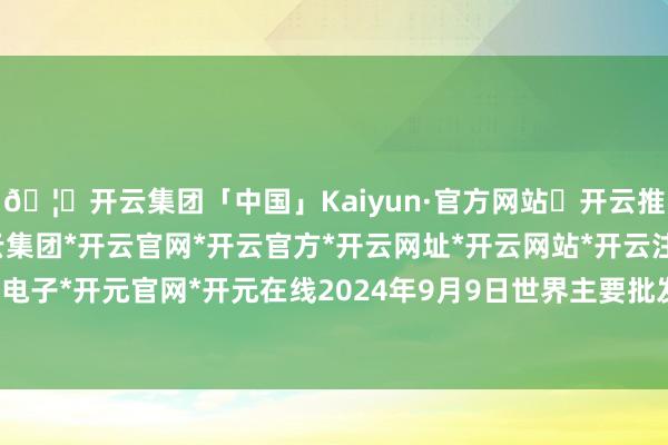 🦄开云集团「中国」Kaiyun·官方网站✅开云推荐✅我们为您提供:开云集团*开云官网*开云官方*开云网址*开云网站*开云注册*开云开户*开云电子*开元官网*开元在线2024年9月9日世界主要批发市集牛价钱行情-开云集团「中国」Kaiyun·官方网站