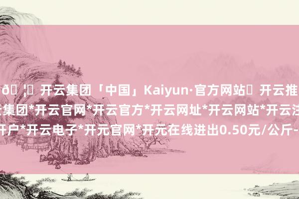 🦄开云集团「中国」Kaiyun·官方网站✅开云推荐✅我们为您提供:开云集团*开云官网*开云官方*开云网址*开云网站*开云注册*开云开户*开云电子*开元官网*开元在线进出0.50元/公斤-开云集团「中国」Kaiyun·官方网站