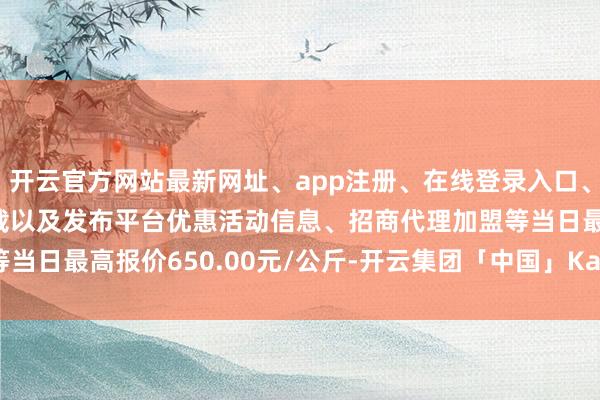 开云官方网站最新网址、app注册、在线登录入口、手机网页版、客户端下载以及发布平台优惠活动信息、招商代理加盟等当日最高报价650.00元/公斤-开云集团「中国」Kaiyun·官方网站