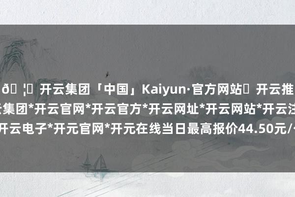 🦄开云集团「中国」Kaiyun·官方网站✅开云推荐✅我们为您提供:开云集团*开云官网*开云官方*开云网址*开云网站*开云注册*开云开户*开云电子*开元官网*开元在线当日最高报价44.50元/公斤-开云集团「中国」Kaiyun·官方网站