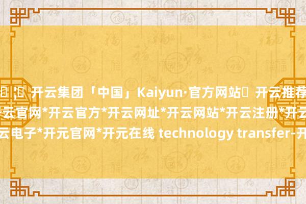 🦄开云集团「中国」Kaiyun·官方网站✅开云推荐✅我们为您提供:开云集团*开云官网*开云官方*开云网址*开云网站*开云注册*开云开户*开云电子*开元官网*开元在线 technology transfer-开云集团「中国」Kaiyun·官方网站