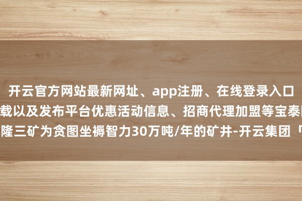 开云官方网站最新网址、app注册、在线登录入口、手机网页版、客户端下载以及发布平台优惠活动信息、招商代理加盟等宝泰隆三矿为贪图坐褥智力30万吨/年的矿井-开云集团「中国」Kaiyun·官方网站