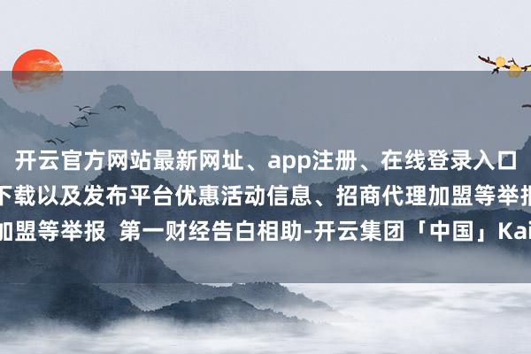 开云官方网站最新网址、app注册、在线登录入口、手机网页版、客户端下载以及发布平台优惠活动信息、招商代理加盟等举报  第一财经告白相助-开云集团「中国」Kaiyun·官方网站