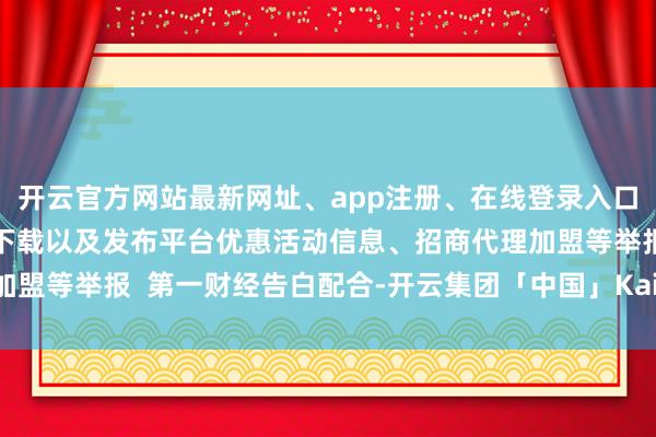 开云官方网站最新网址、app注册、在线登录入口、手机网页版、客户端下载以及发布平台优惠活动信息、招商代理加盟等举报  第一财经告白配合-开云集团「中国」Kaiyun·官方网站