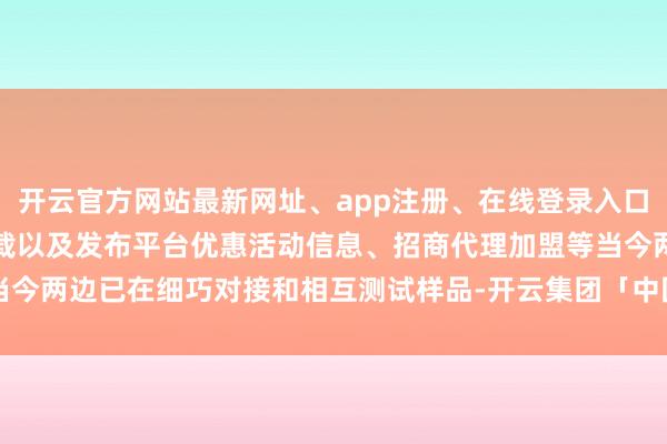 开云官方网站最新网址、app注册、在线登录入口、手机网页版、客户端下载以及发布平台优惠活动信息、招商代理加盟等当今两边已在细巧对接和相互测试样品-开云集团「中国」Kaiyun·官方网站