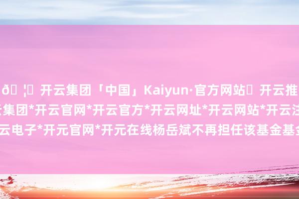 🦄开云集团「中国」Kaiyun·官方网站✅开云推荐✅我们为您提供:开云集团*开云官网*开云官方*开云网址*开云网站*开云注册*开云开户*开云电子*开元官网*开元在线杨岳斌不再担任该基金基金司理-开云集团「中国」Kaiyun·官方网站