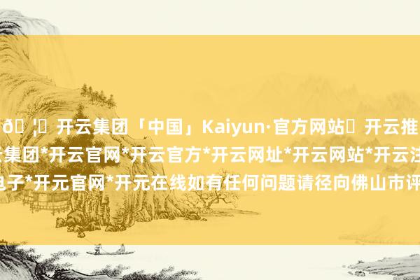 🦄开云集团「中国」Kaiyun·官方网站✅开云推荐✅我们为您提供:开云集团*开云官网*开云官方*开云网址*开云网站*开云注册*开云开户*开云电子*开元官网*开元在线如有任何问题请径向佛山市评释局反应-开云集团「中国」Kaiyun·官方网站