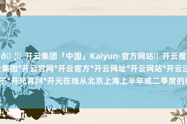 🦄开云集团「中国」Kaiyun·官方网站✅开云推荐✅我们为您提供:开云集团*开云官网*开云官方*开云网址*开云网站*开云注册*开云开户*开云电子*开元官网*开元在线从北京上海上半年或二季度的统计局数据可见-开云集团「中国」Kaiyun·官方网站