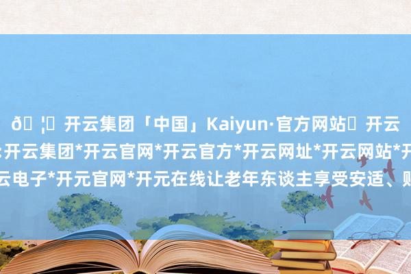 🦄开云集团「中国」Kaiyun·官方网站✅开云推荐✅我们为您提供:开云集团*开云官网*开云官方*开云网址*开云网站*开云注册*开云开户*开云电子*开元官网*开元在线让老年东谈主享受安适、贴心、宽解的金融保障行状-开云集团「中国」Kaiyun·官方网站