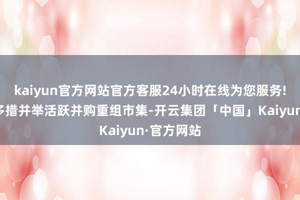 kaiyun官方网站官方客服24小时在线为您服务!并指出将多措并举活跃并购重组市集-开云集团「中国」Kaiyun·官方网站