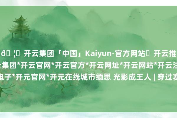 🦄开云集团「中国」Kaiyun·官方网站✅开云推荐✅我们为您提供:开云集团*开云官网*开云官方*开云网址*开云网站*开云注册*开云开户*开云电子*开元官网*开元在线城市缅思 光影成王人 | 穿过赛场与城市天空线 他记载40年景王人别样变迁-开云集团「中国」Kaiyun·官方网站