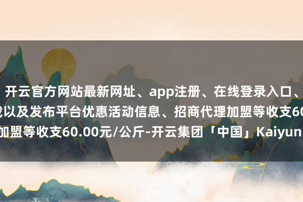 开云官方网站最新网址、app注册、在线登录入口、手机网页版、客户端下载以及发布平台优惠活动信息、招商代理加盟等收支60.00元/公斤-开云集团「中国」Kaiyun·官方网站