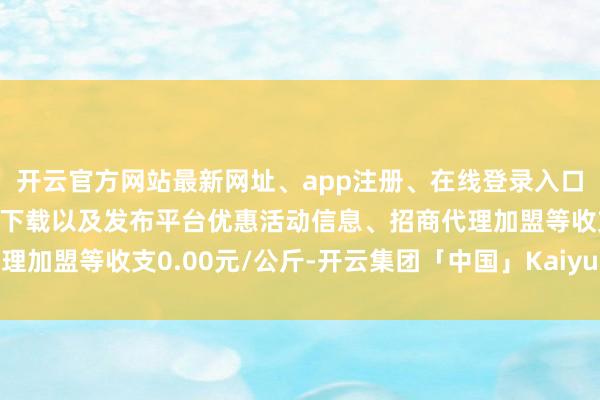 开云官方网站最新网址、app注册、在线登录入口、手机网页版、客户端下载以及发布平台优惠活动信息、招商代理加盟等收支0.00元/公斤-开云集团「中国」Kaiyun·官方网站