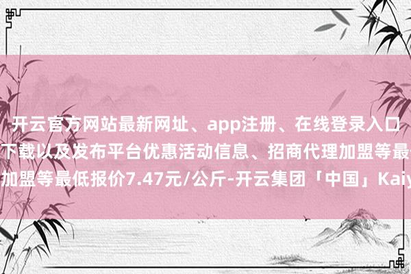 开云官方网站最新网址、app注册、在线登录入口、手机网页版、客户端下载以及发布平台优惠活动信息、招商代理加盟等最低报价7.47元/公斤-开云集团「中国」Kaiyun·官方网站