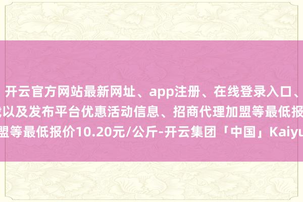 开云官方网站最新网址、app注册、在线登录入口、手机网页版、客户端下载以及发布平台优惠活动信息、招商代理加盟等最低报价10.20元/公斤-开云集团「中国」Kaiyun·官方网站