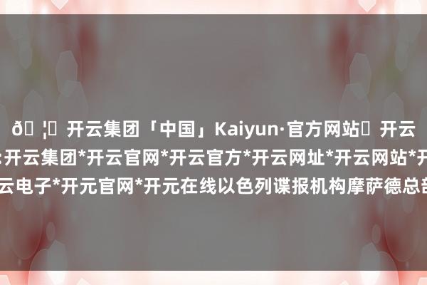 🦄开云集团「中国」Kaiyun·官方网站✅开云推荐✅我们为您提供:开云集团*开云官网*开云官方*开云网址*开云网站*开云注册*开云开户*开云电子*开元官网*开元在线以色列谍报机构摩萨德总部和一处空军基地遭到了进军-开云集团「中国」Kaiyun·官方网站