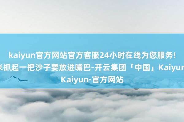 kaiyun官方网站官方客服24小时在线为您服务!狡诈的萨米抓起一把沙子要放进嘴巴-开云集团「中国」Kaiyun·官方网站