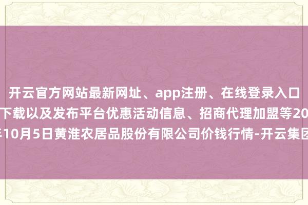 开云官方网站最新网址、app注册、在线登录入口、手机网页版、客户端下载以及发布平台优惠活动信息、招商代理加盟等2024年10月5日黄淮农居品股份有限公司价钱行情-开云集团「中国」Kaiyun·官方网站