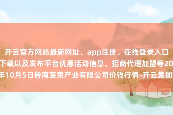 开云官方网站最新网址、app注册、在线登录入口、手机网页版、客户端下载以及发布平台优惠活动信息、招商代理加盟等2024年10月5日鲁南蔬菜产业有限公司价钱行情-开云集团「中国」Kaiyun·官方网站