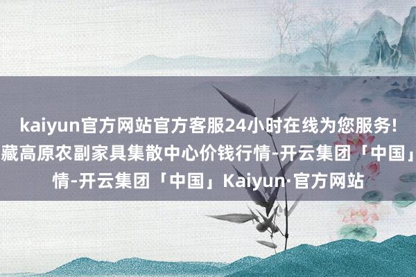 kaiyun官方网站官方客服24小时在线为您服务!2024年10月5日青藏高原农副家具集散中心价钱行情-开云集团「中国」Kaiyun·官方网站