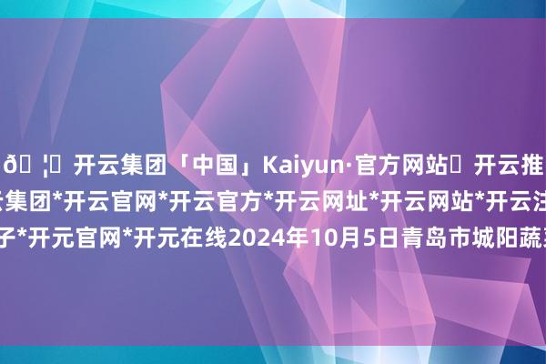 🦄开云集团「中国」Kaiyun·官方网站✅开云推荐✅我们为您提供:开云集团*开云官网*开云官方*开云网址*开云网站*开云注册*开云开户*开云电子*开元官网*开元在线2024年10月5日青岛市城阳蔬菜水居品批发市集有限公司价钱行情-开云集团「中国」Kaiyun·官方网站