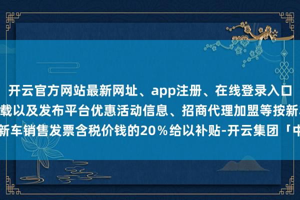 开云官方网站最新网址、app注册、在线登录入口、手机网页版、客户端下载以及发布平台优惠活动信息、招商代理加盟等按新车销售发票含税价钱的20％给以补贴-开云集团「中国」Kaiyun·官方网站