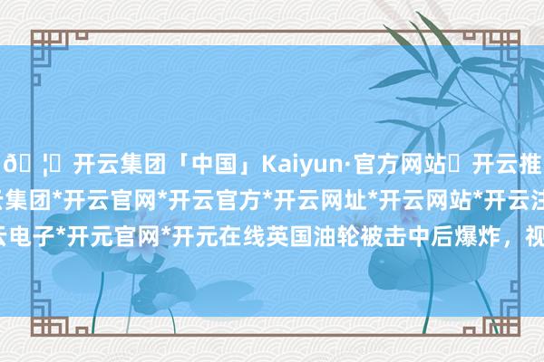 🦄开云集团「中国」Kaiyun·官方网站✅开云推荐✅我们为您提供:开云集团*开云官网*开云官方*开云网址*开云网站*开云注册*开云开户*开云电子*开元官网*开元在线英国油轮被击中后爆炸，视频公布-开云集团「中国」Kaiyun·官方网站