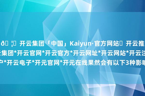 🦄开云集团「中国」Kaiyun·官方网站✅开云推荐✅我们为您提供:开云集团*开云官网*开云官方*开云网址*开云网站*开云注册*开云开户*开云电子*开元官网*开元在线果然会有以下3种影响-开云集团「中国」Kaiyun·官方网站