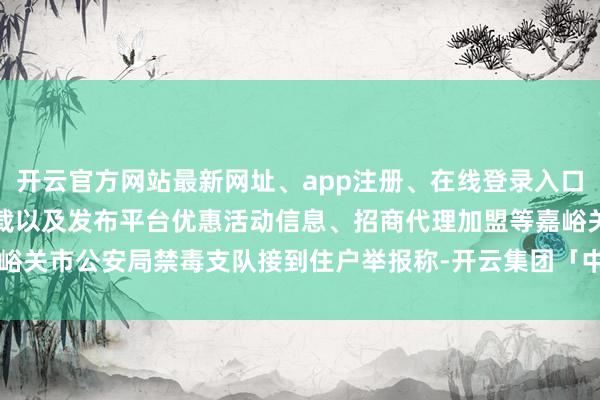 开云官方网站最新网址、app注册、在线登录入口、手机网页版、客户端下载以及发布平台优惠活动信息、招商代理加盟等嘉峪关市公安局禁毒支队接到住户举报称-开云集团「中国」Kaiyun·官方网站