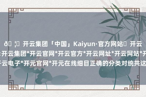 🦄开云集团「中国」Kaiyun·官方网站✅开云推荐✅我们为您提供:开云集团*开云官网*开云官方*开云网址*开云网站*开云注册*开云开户*开云电子*开元官网*开元在线细目正确的分类对统共这个词注册计策至关遑急-开云集团「中国」Kaiyun·官方网站