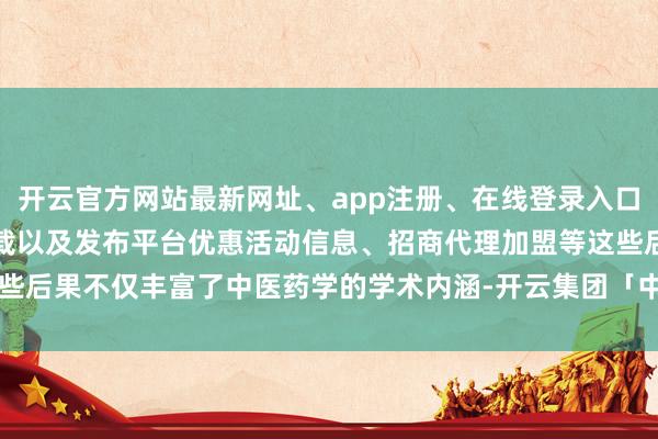 开云官方网站最新网址、app注册、在线登录入口、手机网页版、客户端下载以及发布平台优惠活动信息、招商代理加盟等这些后果不仅丰富了中医药学的学术内涵-开云集团「中国」Kaiyun·官方网站