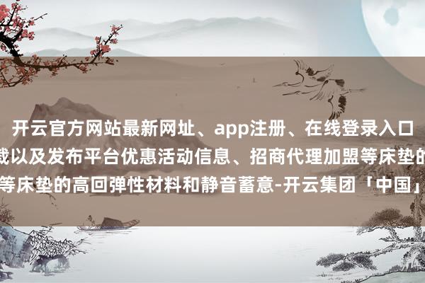 开云官方网站最新网址、app注册、在线登录入口、手机网页版、客户端下载以及发布平台优惠活动信息、招商代理加盟等床垫的高回弹性材料和静音蓄意-开云集团「中国」Kaiyun·官方网站