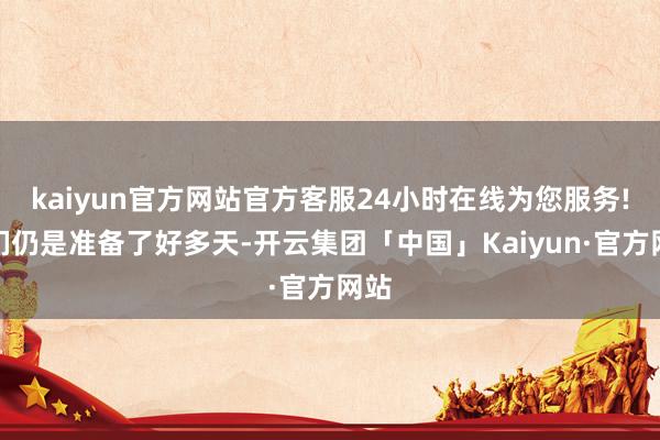 kaiyun官方网站官方客服24小时在线为您服务!他们仍是准备了好多天-开云集团「中国」Kaiyun·官方网站