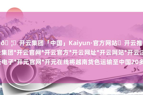 🦄开云集团「中国」Kaiyun·官方网站✅开云推荐✅我们为您提供:开云集团*开云官网*开云官方*开云网址*开云网站*开云注册*开云开户*开云电子*开元官网*开元在线将越南货色运输至中国20多个省市-开云集团「中国」Kaiyun·官方网站