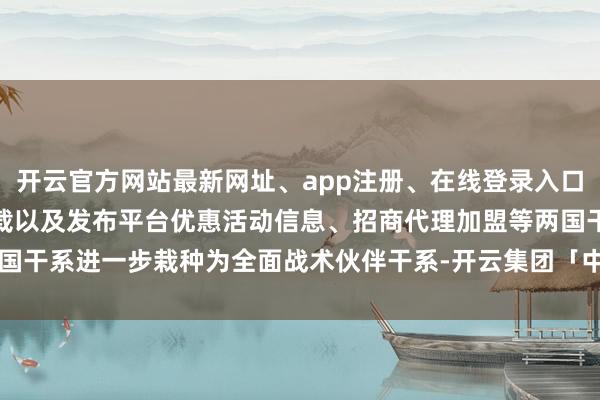 开云官方网站最新网址、app注册、在线登录入口、手机网页版、客户端下载以及发布平台优惠活动信息、招商代理加盟等两国干系进一步栽种为全面战术伙伴干系-开云集团「中国」Kaiyun·官方网站