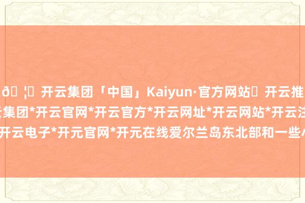 🦄开云集团「中国」Kaiyun·官方网站✅开云推荐✅我们为您提供:开云集团*开云官网*开云官方*开云网址*开云网站*开云注册*开云开户*开云电子*开元官网*开元在线爱尔兰岛东北部和一些小岛-开云集团「中国」Kaiyun·官方网站