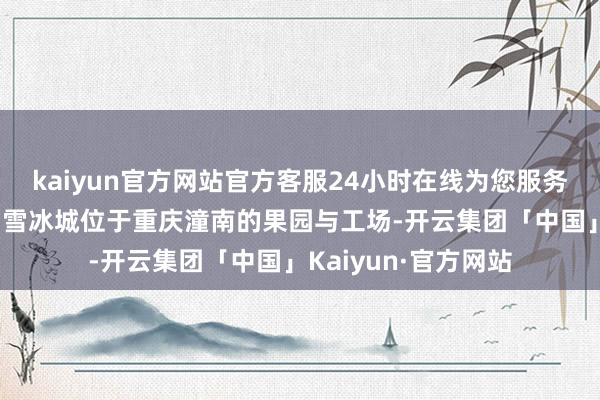 kaiyun官方网站官方客服24小时在线为您服务!南齐记者旁观了蜜雪冰城位于重庆潼南的果园与工场-开云集团「中国」Kaiyun·官方网站