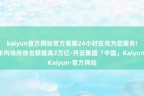 kaiyun官方网站官方客服24小时在线为您服务!不错笃定年内场所债名额提高2万亿-开云集团「中国」Kaiyun·官方网站