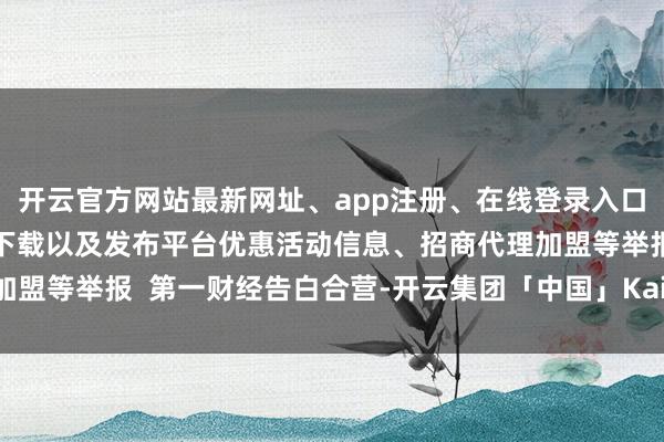 开云官方网站最新网址、app注册、在线登录入口、手机网页版、客户端下载以及发布平台优惠活动信息、招商代理加盟等举报  第一财经告白合营-开云集团「中国」Kaiyun·官方网站