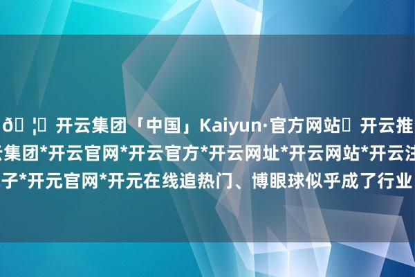 🦄开云集团「中国」Kaiyun·官方网站✅开云推荐✅我们为您提供:开云集团*开云官网*开云官方*开云网址*开云网站*开云注册*开云开户*开云电子*开元官网*开元在线追热门、博眼球似乎成了行业“潜划定”-开云集团「中国」Kaiyun·官方网站