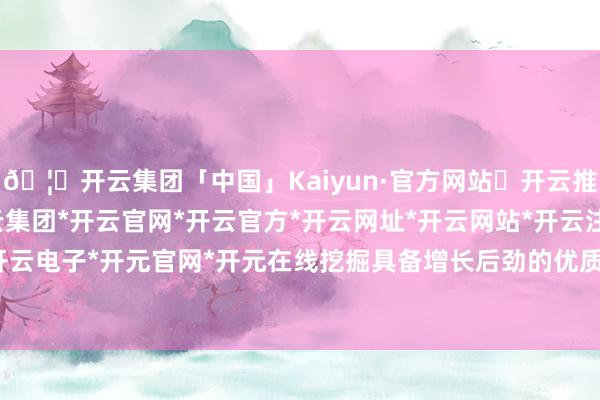 🦄开云集团「中国」Kaiyun·官方网站✅开云推荐✅我们为您提供:开云集团*开云官网*开云官方*开云网址*开云网站*开云注册*开云开户*开云电子*开元官网*开元在线挖掘具备增长后劲的优质企业-开云集团「中国」Kaiyun·官方网站