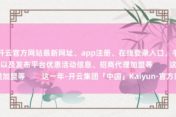 开云官方网站最新网址、app注册、在线登录入口、手机网页版、客户端下载以及发布平台优惠活动信息、招商代理加盟等        这一年-开云集团「中国」Kaiyun·官方网站