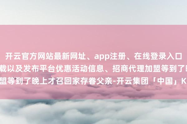 开云官方网站最新网址、app注册、在线登录入口、手机网页版、客户端下载以及发布平台优惠活动信息、招商代理加盟等到了晚上才召回家存眷父亲-开云集团「中国」Kaiyun·官方网站