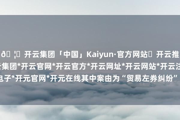 🦄开云集团「中国」Kaiyun·官方网站✅开云推荐✅我们为您提供:开云集团*开云官网*开云官方*开云网址*开云网站*开云注册*开云开户*开云电子*开元官网*开元在线其中案由为“贸易左券纠纷”的公告以77则居首-开云集团「中国」Kaiyun·官方网站