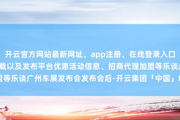 开云官方网站最新网址、app注册、在线登录入口、手机网页版、客户端下载以及发布平台优惠活动信息、招商代理加盟等乐谈广州车展发布会发布会后-开云集团「中国」Kaiyun·官方网站